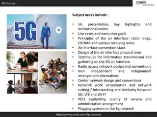 5G Courses
https://www.tonex.com/5g-courses/
Subject areas include :
• 5G presentation, key highlights and
institutionalization
• Use cases and execution goals
• Principles of the air interface: radio range,
OFDMA and various receiving wires
• Air interface convention stack
• Design of the air interface physical layer
• Techniques for information transmission and
gathering on the 5G air interface
• Radio access network design and conventions
• Non independent and independent
arrangement alternatives
• Center network design and conventions
• Network work virtualization and network
cutting / Interworking and similarity between
5G, LTE and Wi-Fi
• PDU availability, quality of service and
administration arrangement
• Flagging systems in the 5g network
 