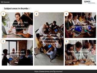 5G Courses
https://www.tonex.com/5g-courses/
Subject areas in thumbs :
5G presentation, key
highlights and
institutionalization
Principles of the air
interface: radio range,
OFDMA and various
receiving wires
Use cases and
execution goals
Air interface
convention stack
Design of the air interface
physical layer
1
2
3 4
5
 