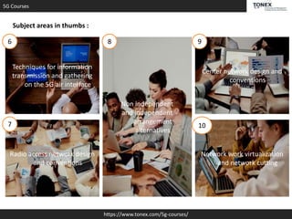 5G Courses
https://www.tonex.com/5g-courses/
Subject areas in thumbs :
Techniques for information
transmission and gathering
on the 5G air interface
Non independent
and independent
arrangement
alternatives
Radio access network design
and conventions
Center network design and
conventions
Network work virtualization
and network cutting
6
7
8 9
10
 