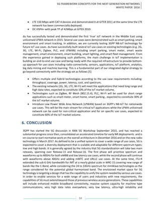 5G FRAMEWORK CONCEPTS FOR THE NEXT GENERATION NETWORKS
WHITE PAPER 2016
14
• LTE 150 Mbps with CAT 4 devices and demonstrated it at GITEX 2011 at the same time the LTE
network has been commercially deployed;
• DC-HSPA+ with peak TP of 42Mbps at GITEX 2010.
du has successfully tested and demonstrated the first ‘true' IoT network in the Middle East using
unlicensed LPWA network in 2015. Several use cases were demonstrated such as smart parking, smart
environment and smart tracking. In addition, we are currently testing 3GPP NB-IoT technology for
future IoT use cases. du have successfully built several IoT use cases on existing technologies (e.g. 2G,
3G, LTE, Wi-Fi, Zigbee, PLC, and LPWAN) including smart parking, smart meter, smart waste
management, smart environment, smart building, smart lighting, and smart fleet management. From
the experience gained in deploying such platforms, the main challenge in IoT implementation is
building an end-to-end use case and being ready with the required infrastructure to provide bottom-
up approach for use cases including radio connectivity, sensors, applications, IoT platform, analytics,
big data mining and machine learning. This is a fundamental part of our integrated digital strategy to
go beyond connectivity with the strategy set as follows [5]:
• Offers multiple and hybrid technologies according to the use case requirements including:
throughput, coverage, power, latency, cost, and spectrum;
• The existing networks (2G, 3G, LTE, Wi-Fi) will meet the applications that need long range and
high data rates, expected to constitute 10% of the IoT market volume,
• Technologies such as ZigBee, RF Mesh (802.15.4), PLC, Wi-Fi will be used for short range
applications such as smart meter, smart home, smart parking , expected to constitute 30% of
the IoT market volume;
• Introduce Low Power Wide Area Network (LPWAN) based on 3GPP’s NB-IoT for nationwide
use cases. This will be the main stream for critical IoT applications while the LPWA unlicensed
network can be used for non-critical application and for on specific use cases, expected to
constitute 60% of the IoT market volume.
6. CONCLUSION
3GPP has started the 5G discussion in RAN 5G Workshop September 2015, and has reached a
substantial progress since then, consolidated an accelerated timeline for early NR deployments and is
on-course to start normative work on the overall architecture in December 2016 and on the new radio
technology in March 2017. As defined to be a unified system to cover a wide range of use cases, 5G is
expected to cover a diversity deployment that is scalable and adaptable for different spectrum types;
low and high bands. It is generally agreed by the industry that 5G standardization will take two main
releases, spanning over Release-15 and Release-16. The first phase will prioritize spectrum and
waveforms up to 40GHz for both eMBB and low latency use cases, while the second phase will continue
with waveforms above 40GHz and adding mMTC and URLLC use cases. At the same time, ITU-R
extended the sub-6 GHz bandwidth for IMT at a nearly global scale in WRC-15 covering new range of
bands like the C-Band, while considering the 24 to 33GHz spectrum for mmWave technologies as the
range considered for the potential global harmonized band. The envisioned market space for 5G
technology is targeting a design that has the capability to unify the system needed by various use cases.
In order to enable services for a wide range of users and industries with new requirements, the
capabilities of 5G must extend beyond those of previous wireless access generations. These capabilities
will include enhanced mobile broadband connectivity, massive system capacity for machine type
communications, very high data rates everywhere, very low latency, ultra-high reliability and
 