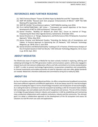 5G FRAMEWORK CONCEPTS FOR THE NEXT GENERATION NETWORKS
WHITE PAPER 2016
16
REFERENCES AND FURTHER READING
[1]. TAICS Technical Report “Taiwan 5G White Paper by MediaTek and ITRI,” September 2015.
[2]. 3GPP RP-161901 “Revised work item proposal: Enhancements of NB-IoT,” 3GPP TSG RAN
Meeting #73, September 2016.
[3]. 3GPP RP-161266 “5G architecture options,” 3GPP RAN/SA meeting, June 2016.
[4]. ITU-R WP5D/TEMP/548-E: IMT Vision – “Framework and overall objectives of the future
development of IMT for 2020 and beyond,” February 2015.
[5]. Ayman Elnashar, “Building IoT Network for Smart City”, Forum on Internet of Things:
Empowering the New Urban Agenda Geneva, Switzerland, 19 October 2015.
[6]. Ayman Elnashar et. al. “Design, Deployment, and Performance of 4G-LTE Networks: A practical
Approach,” Wiley, May 2014.
[7]. Ayman Elnashar and Mohamed Elsaidny “Extending the Battery Life of Smartphones and
Tablets: A Practical Approach to Optimizing the LTE Network,” IEEE Vehicular Technology
Magazine, pp. 38:49, Issue 2, June 2014
[8]. Ayman Elnashar and Mohamed Elsaidny “Looking at LTE in Practice: A Performance Analysis of
the LTE System based on Field Test Results,” IEEE Vehicular Technology Magazine, Vol. 8, Issue
3, pp. 81:92, Sept. 2013.
ABOUT MEDIATEK
The World-class team of experts at MediaTek has been actively involved in exploring, defining and
validating technology for the fifth-generation mobile communications system, whilst also engaged in
related local and international collaboration efforts and fully committed to its timely standardization
in 3GPP. In order to prevent technology fragmentation, to guarantee competition and compatibility,
to channel investments and enable economies of scale for operators and users alike, global standards
are needed. MediaTek is therefore dedicated and committed to bring 5G to reality by 2020.
ABOUT DU
du has rich wireless and fixed broadband portfolios. du offers comprehensive broadband connectivity
that covers different segments and different applications. At du we always search for new technologies
and we are leading the region in terms of technology innovation and introduction of new technologies.
du is taking the lead to contribute to the 5G ecosystem by building a UAE 5G Innovation Gate (U5GIG)
lab to prototype, test and validate early 5G and IoT equipment and services. The aim of this initiative
is to bridge the gap between telecom industry and academia in UAE by establishing and maintaining
close, productive collaborations with academic institutions, industry and the community. The ultimate
goal is to adopt a collaborative approach to the development of the 5G ecosystem and assess 5G
solutions via real-life smart use cases and applications.
 