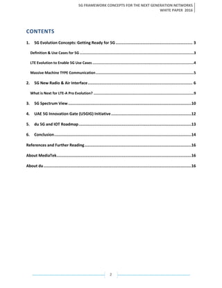 5G FRAMEWORK CONCEPTS FOR THE NEXT GENERATION NETWORKS
WHITE PAPER 2016
2
CONTENTS
1. 5G Evolution Concepts: Getting Ready for 5G .................................................................. 3
Definition & Use Cases for 5G ...........................................................................................................3
LTE Evolution to Enable 5G Use Cases ...............................................................................................4
Massive Machine TYPE Communication............................................................................................5
2. 5G New Radio & Air Interface.......................................................................................... 6
What is Next for LTE-A Pro Evolution? ..............................................................................................9
3. 5G Spectrum View..........................................................................................................10
4. UAE 5G Innovation Gate (U5GIG) Initiative.....................................................................12
5. du 5G and IOT Roadmap.................................................................................................13
6. Conclusion......................................................................................................................14
References and Further Reading............................................................................................16
About MediaTek....................................................................................................................16
About du...............................................................................................................................16
 