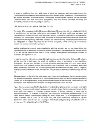 5G FRAMEWORK CONCEPTS FOR THE NEXT GENERATION NETWORKS
WHITE PAPER 2016
4
In order to enable services for a wide range of users and industries with new requirements, the
capabilities of 5G must extend beyond those of previous wireless access generations. These capabilities
will include enhanced mobile broadband connectivity, massive system capacity for machine type
communications, very high data rates everywhere, very low latency, ultra-high reliability and
availability, and low device cost, as figure 1 shows.
LTE Evolution to Enable 5G Use Cases
The major differences expected in 5G compared to legacy 4G generation will not only be at the level
of combining an old and new radio access technologies; 5G will also enable new use cases and
requirements of mobile communication beyond 4G systems. It will be an integration of existing cellular
standards and technologies, including new disruptive technologies like millimeter-wave (mmWave)
and spectrum sharing among other new concepts like network slicing. These concepts will facilitate
the integration of vertical industries into the mobile ecosystem, whilst opening up new business
models and revenue streams for operators.
Mobile broadband access and service availability with low latencies are key use cases driving the
requirements for 5G, especially at the initial phase of deployment. The key enabler for any new design
in 5G will be the spectrum and how to utilize concepts from previous technologies in order to
accelerate the migration to 5G.
In order to meet the 5G requirements and bring this visionary system to reality, the future 5G network
will be one that is built upon the small cell backbone either in standalone or non-standalone
deployment. As spectrum suitable for mobile communication becomes more and more scarce,
densification is the only way to meet the area traffic capacity demand. Even for millimeter wave band
where spectrum is abundant, the channel’s propagation characteristics will likely limit its range for
mobile access to that of a small cell, at least in the early phase of 5G before device technology matures
[1].
5G design targets to also bring the radio access point closer to the end device, thereby, shortening the
last and most challenging segment of an end-to-end communication link and consequently reducing
latency and increasing reliability. Many of the massive number of machine type communications can
also benefit from the extended battery life resulting from shorter uplink distance.
Figure 2 shows an example of traffic distribution from both Smartphone-centric and router-centric LTE
networks. This commercial network deployment example shows that the disproportionate traffic
across cells may require to re-design network concepts in future evolution. It shows that in
Smartphone-centric LTE network, 62% of users are camping on 38% of cells and generating 57% of
traffic with an average user throughput being less than 6 Mbps; with 1/3 of cells generate ~ 50% of
traffic to handle 60% of users. On the other hand, the router-centric LTE network has a traffic
distribution where 66% of users are camping on 42% of cells and generating 59% of traffic with an
average user throughput being less than 3 Mbps.
 