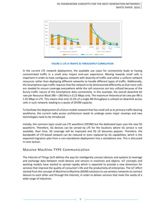 5G FRAMEWORK CONCEPTS FOR THE NEXT GENERATION NETWORKS
WHITE PAPER 2016
5
FIGURE 2: LTE-A TRAFFIC & THROUGHPUT CORRELATION
In the current LTE network deployment, the available use cases for connectivity leads to having
concentrated traffic in a small area impact end-user experience. Moving towards small cells is
important in order to have contiguous network with diversity of traffic and utilize a uniform network
resources rather than deploying different networks to handle different types of traffic. Additionally,
the Smartphone type traffic requires that the network to be dimensioned differently so that more cells
are needed to ensure coverage everywhere while the cell resources are less utilized because of the
bursty traffic nature of the Smartphone data connectivity. In this example, the overall downlink bit
rate per Resource Block (RB = 180 KHz) is 0.22 Mbps only. The maximum theoretical bit rate per RB is
1.42 Mbps in LTE. This means that only 15.5% of a single RB throughput is utilized on downlink across
cells in such network; leading to a waste of OFDM capacity.
To facilitate the deployment of a future mobile network that has small cell as its primary traffic bearing
workhorse, the current radio access architecture needs to undergo some major revamps and new
technologies need to be introduced.
Initially, the common layer could use LTE waveform (OFDM) but the dedicated layer uses the new 5G
waveform. Therefore, 5G devices can be served by LTE for the locations where 5G service is not
available. Over time, 5G coverage will be improved and 5G UE becomes popular. Therefore, the
bandwidth of LTE-based network can be reduced or even replaced by 5G capabilities; which is the
expected migration plan from a non-standalone deployment into a standalone one. This is discussed
in next section.
Massive Machine TYPE Communication
The Internet of Things (IoT) defines the way for intelligently connect devices and systems to leverage
and exchange data between small devices and sensors in machines and objects. IoT concepts and
working models have started to spread rapidly which is expected to provide a new dimension for
services that improve the quality of consumer’s life and the productivity of enterprises. The IoT effort
started from the concept of Machine to Machine (M2M) solutions to use wireless networks to connect
devices to each other and through the Internet, in order to deliver services that meet the needs of a
wide range of industries.
 