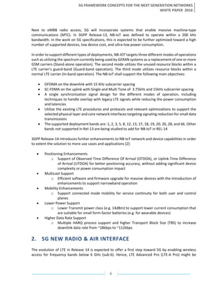 5G FRAMEWORK CONCEPTS FOR THE NEXT GENERATION NETWORKS
WHITE PAPER 2016
6
Next to eMBB radio access, 5G will incorporate systems that enable massive machine-type
communications (MTC). In 3GPP Release-13, NB-IoT was defined to operate within a 200 kHz
bandwidth. In the work on 5G specifications, this is expected to be further optimized toward a high
number of supported devices, low device cost, and ultra-low power consumption.
In order to support different types of deployments, NB-IOT targets three different modes of operations
such as utilizing the spectrum currently being used by GERAN systems as a replacement of one or more
GSM carriers (Stand-alone operation). The second mode utilizes the unused resource blocks within a
LTE carrier’s guard-band (Guard-band operation). The third mode utilizes resource blocks within a
normal LTE carrier (In-band operation). The NB-IoT shall support the following main objectives:
• OFDMA on the downlink with 15 KHz subcarrier spacing
• SC-FDMA on the uplink with Single and Multi Tone of 3.75kHz and 15kHz subcarrier spacing
• A single synchronization signal design for the different modes of operation, including
techniques to handle overlap with legacy LTE signals while reducing the power consumption
and latencies
• Utilize the existing LTE procedures and protocols and relevant optimizations to support the
selected physical layer and core network interfaces targeting signaling reduction for small data
transmissions
• The supported deployment bands are: 1, 2, 3, 5, 8, 12, 13, 17, 18, 19, 20, 26, 28, and 66. Other
bands not supported in Rel-13 are being studied to add for NB-IoT in REL-14
3GPP Release-14 introduces further enhancements to NB-IoT network and device capabilities in order
to extent the solution to more use cases and applications [2]:
• Positioning Enhancements
o Support of Observed Time Difference Of Arrival (OTDOA), or Uplink-Time Difference
of Arrival (UTDOA) for better positioning accuracy, without adding significant device
complexity or power consumption impact
• Multicast Support
o Efficient software and firmware upgrade for massive devices with the introduction of
enhancements to support narrowband operation
• Mobility Enhancements
o Support connected mode mobility for service continuity for both user and control
planes
• Lower Power Support
o Lower Transmit power class (e.g. 14dBm) to support lower current consumption that
are suitable for small form-factor batteries (e.g. for wearable devices)
• Higher Data Rate Support
o Multiple HARQ process support and higher Transport Block Size (TBS) to increase
downlink data rate from ~28kbps to ~112kbps
2. 5G NEW RADIO & AIR INTERFACE
The evolution of LTE in Release 14 is expected to offer a first step toward 5G by enabling wireless
access for frequency bands below 6 GHz (sub-6). Hence, LTE Advanced Pro (LTE-A Pro) might be
 