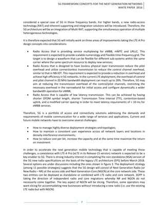 5G FRAMEWORK CONCEPTS FOR THE NEXT GENERATION NETWORKS
WHITE PAPER 2016
7
considered a special case of 5G in those frequency bands. For higher bands, a new radio-access
technology (RAT) and inherent supporting and integration solutions will be introduced. Therefore, the
5G architecture will be an integration of Multi-RAT, supporting the simultaneous operation of multiple
heterogeneous technologies.
It is therefore expected that 5G will initially work on three areas of improvements taking the LTE-A Pro
design concepts into considerations:
• Radio Access that is providing service multiplexing for eMBB, mMTC and URLLC. This
requirement is expected to provide scalable numerology and Flexible time-frequency grid. The
target is to design a waveform that can be flexible for different sub-systems within the same
carrier where the same spectrum resource to deploy new services;
• Radio Access that is designed to have lossless physical layer transmission reduce the pilot
overhead and utilize connectionless transmission to reduce the control channel overhead,
similar to that in NB-IOT. This requirement is expected to provide a reduction in overhead and
achieve high efficiency in 5G networks. In the current LTE deployment, the overhead of control
and pilot channel in 20 MHz bandwidth deployment can reach up to 28%. Therefore, 5G may
aim at reducing the transmission overhead of the control/pilot channels, restricting the
necessary overhead in the narrowband for initial access and configure dynamically a wider
bandwidth operation for eMBB;
• Radio Access that is capable of low latency transmission. This can be achieved by having
shorter OFDM symbol length, shorter Transmission Time Interval (TTI), contention-based
uplink, and a modified carrier spacing in order to meet latency requirements of < 10 ms for
eMBB services.
Therefore, 5G is a portfolio of access and connectivity solutions addressing the demands and
requirements of mobile communication for a wide range of services and applications. Current and
future mobile networks have to overcome several challenges:
• How to manage highly diverse deployment strategies and topologies;
• How to maintain a consistent user experience across all network layers and locations in
densely interference environments;
• How to reduce cost per bit, increase the capacity and at the same time maximize the return
on investment.
In order to accelerate the next generation mobile technology that is capable of meeting these
challenges, a coexistence with LTE-A Pro (eLTE in its Release-15 version) network is expected to be a
key enabler to 5G. There is strong industry interest in completing the non-standalone (NSA) version of
the 5G new radio specifications on the basis of the legacy LTE architecture (EPS) before March 2018.
Several options are under discussions including the ones shown in figure 3. The deployment strategy
(among 11 possible strategies) suggests that the 5G design will consist of Next Generation Radio (or
New Radio – NR) at the access side and Next Generation Core (NGCN) at the core network side. These
two entities can be deployed as standalone or combined with LTE radio and core network. 3GPP is
taking the direction of independent radio and core migrations whereby NR and NGCN do not
necessarily come together. The key aspect of NGCN will be slicing. Therefore, some operators may
want slicing for accommodating new businesses without introducing a new radio (i.e. use the existing
LTE radio but with NGCN).
 