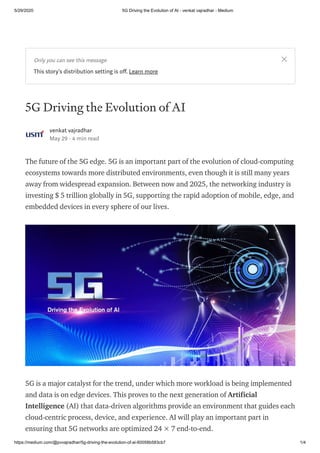 5/29/2020 5G Driving the Evolution of AI - venkat vajradhar - Medium
https://medium.com/@pvvajradhar/5g-driving-the-evolution-of-ai-60058b583cb7 1/4
5G Driving the Evolution of AI
venkat vajradhar
May 29 · 4 min read
The future of the 5G edge. 5G is an important part of the evolution of cloud-computing
ecosystems towards more distributed environments, even though it is still many years
away from widespread expansion. Between now and 2025, the networking industry is
investing $ 5 trillion globally in 5G, supporting the rapid adoption of mobile, edge, and
embedded devices in every sphere of our lives.
5G is a major catalyst for the trend, under which more workload is being implemented
and data is on edge devices. This proves to the next generation of Artificial
Intelligence (AI) that data-driven algorithms provide an environment that guides each
cloud-centric process, device, and experience. AI will play an important part in
ensuring that 5G networks are optimized 24 × 7 end-to-end.
Only you can see this message
This story's distribution setting is o . Learn more
 