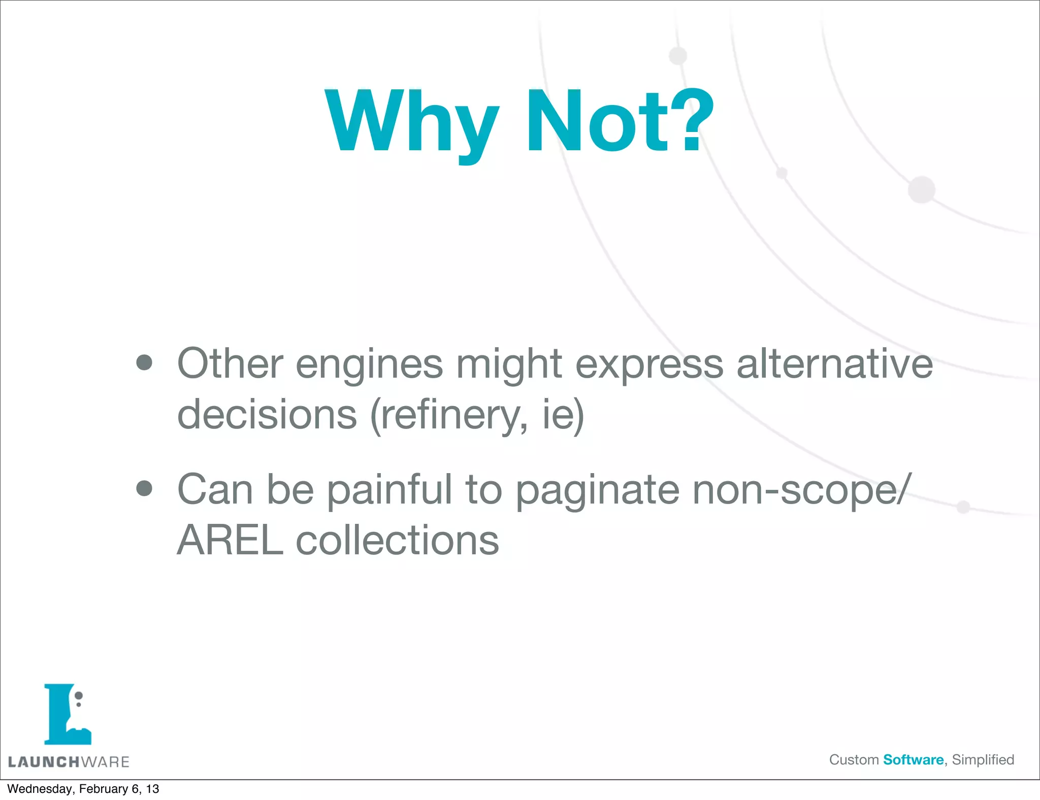 Why Not?

                    • Other engines might express alternative
                            decisions (reﬁnery, ie)

                    • Can be painful to paginate non-scope/
                            AREL collections



                                                       Custom Software, Simpliﬁed

Wednesday, February 6, 13
 