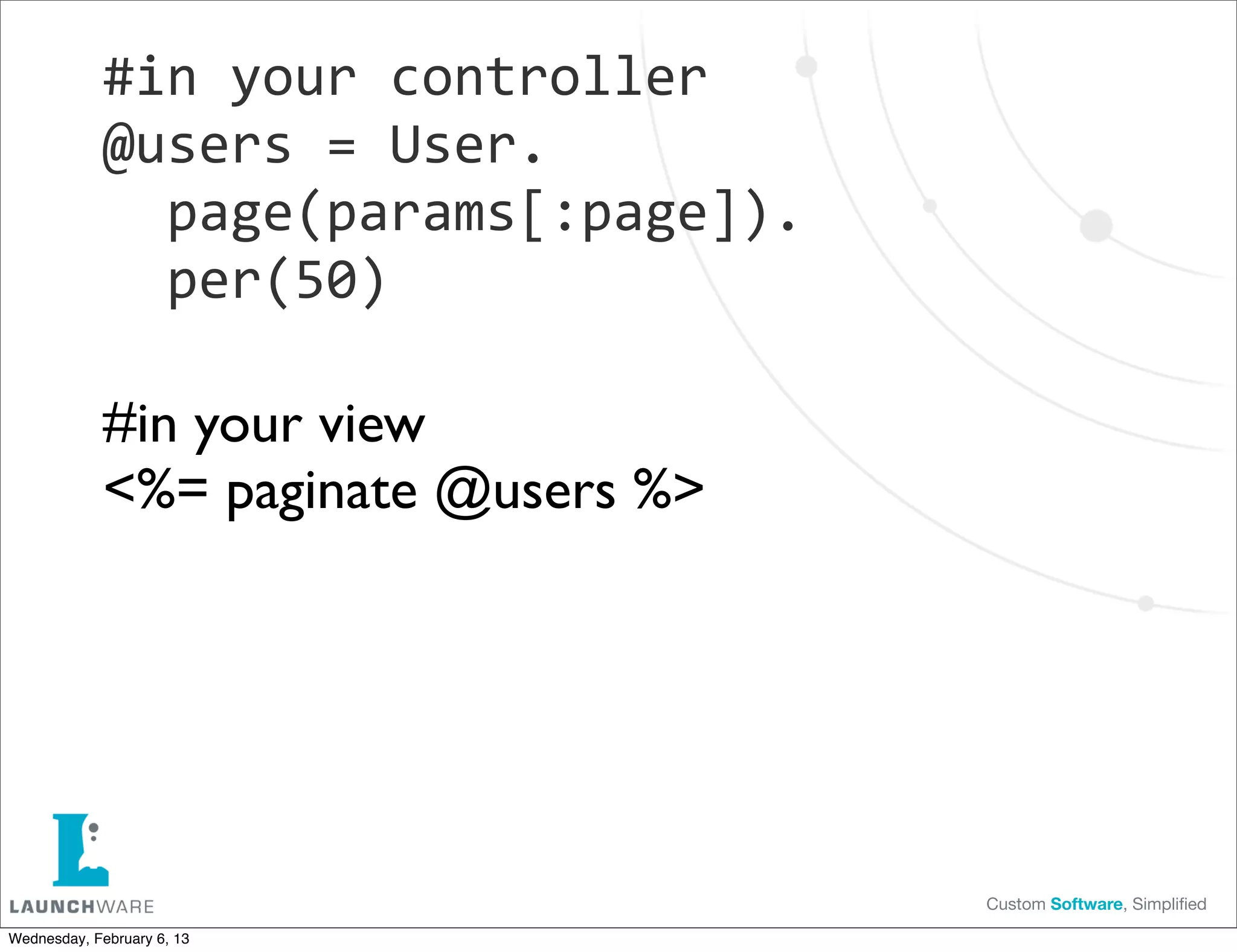 #in	
  your	
  controller
             @users	
  =	
  User.
             	
  	
  page(params[:page]).
             	
  	
  per(50)

             #in your view
             <%= paginate @users %>




                                            Custom Software, Simpliﬁed

Wednesday, February 6, 13
 