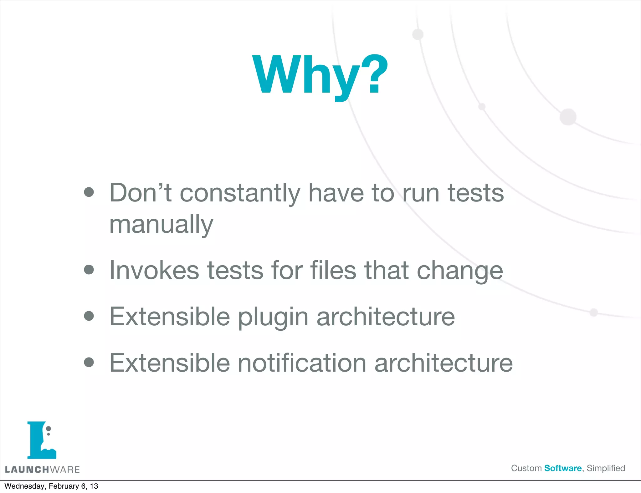 Why?

                    • Don’t constantly have to run tests
                            manually

                    • Invokes tests for ﬁles that change
                    • Extensible plugin architecture
                    • Extensible notiﬁcation architecture

                                                           Custom Software, Simpliﬁed

Wednesday, February 6, 13
 
