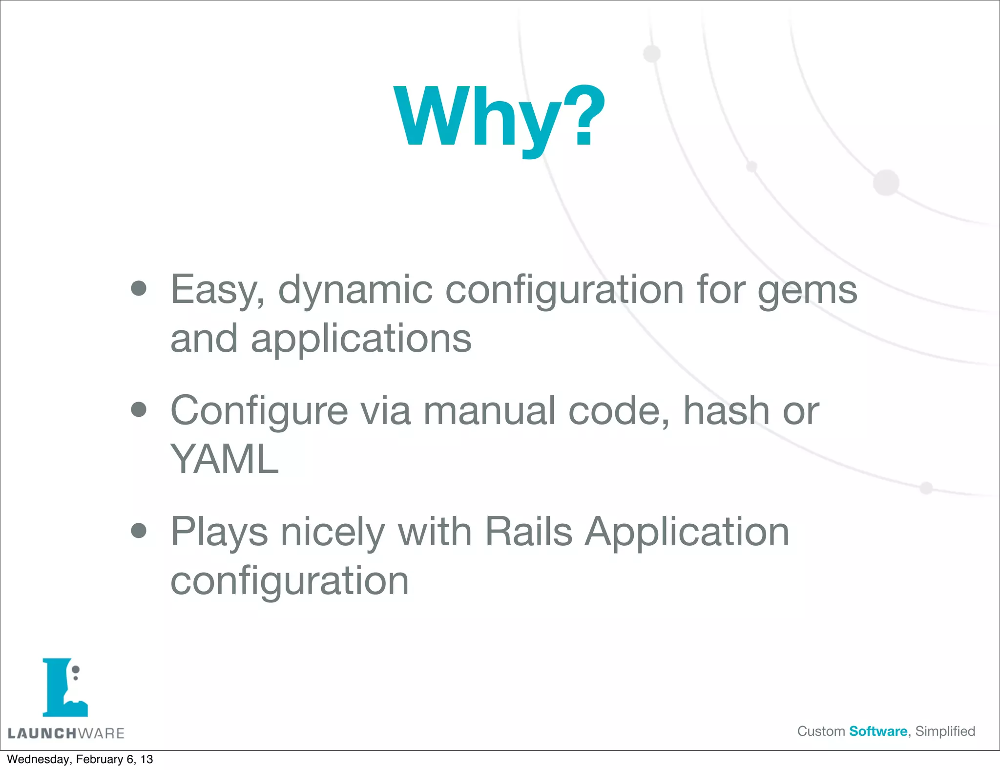 Why?

                    • Easy, dynamic conﬁguration for gems
                            and applications

                    • Conﬁgure via manual code, hash or
                            YAML

                    • Plays nicely with Rails Application
                            conﬁguration


                                                            Custom Software, Simpliﬁed

Wednesday, February 6, 13
 