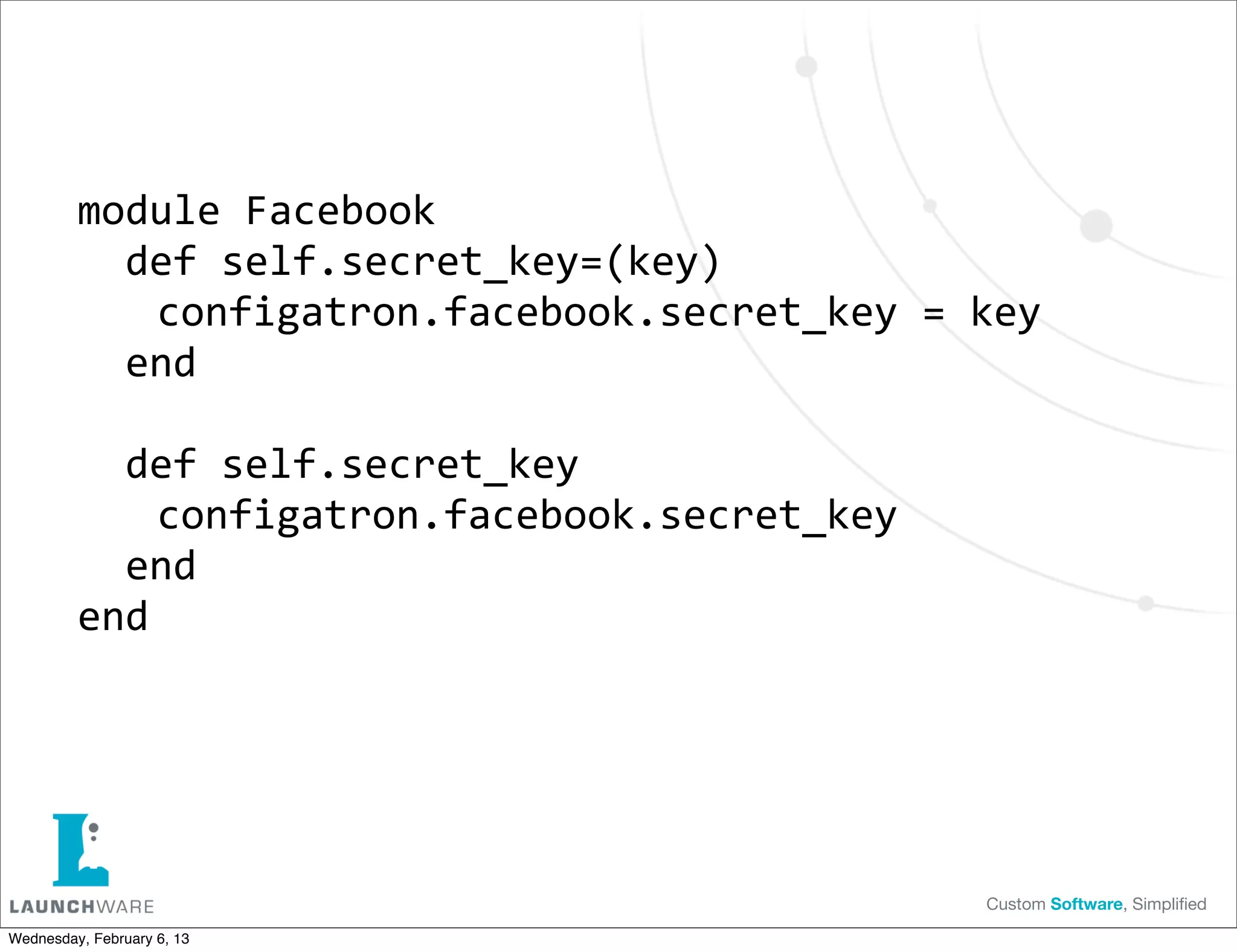 module	
  Facebook
         	
  	
  def	
  self.secret_key=(key)
         	
  	
  	
  
                  	
  configatron.facebook.secret_key	
  =	
  key
         	
  	
  end

         	
  	
  def	
  self.secret_key
         	
  	
  	
  
                  	
  configatron.facebook.secret_key
         	
  	
  end
         end




                                                             Custom Software, Simpliﬁed

Wednesday, February 6, 13
 
