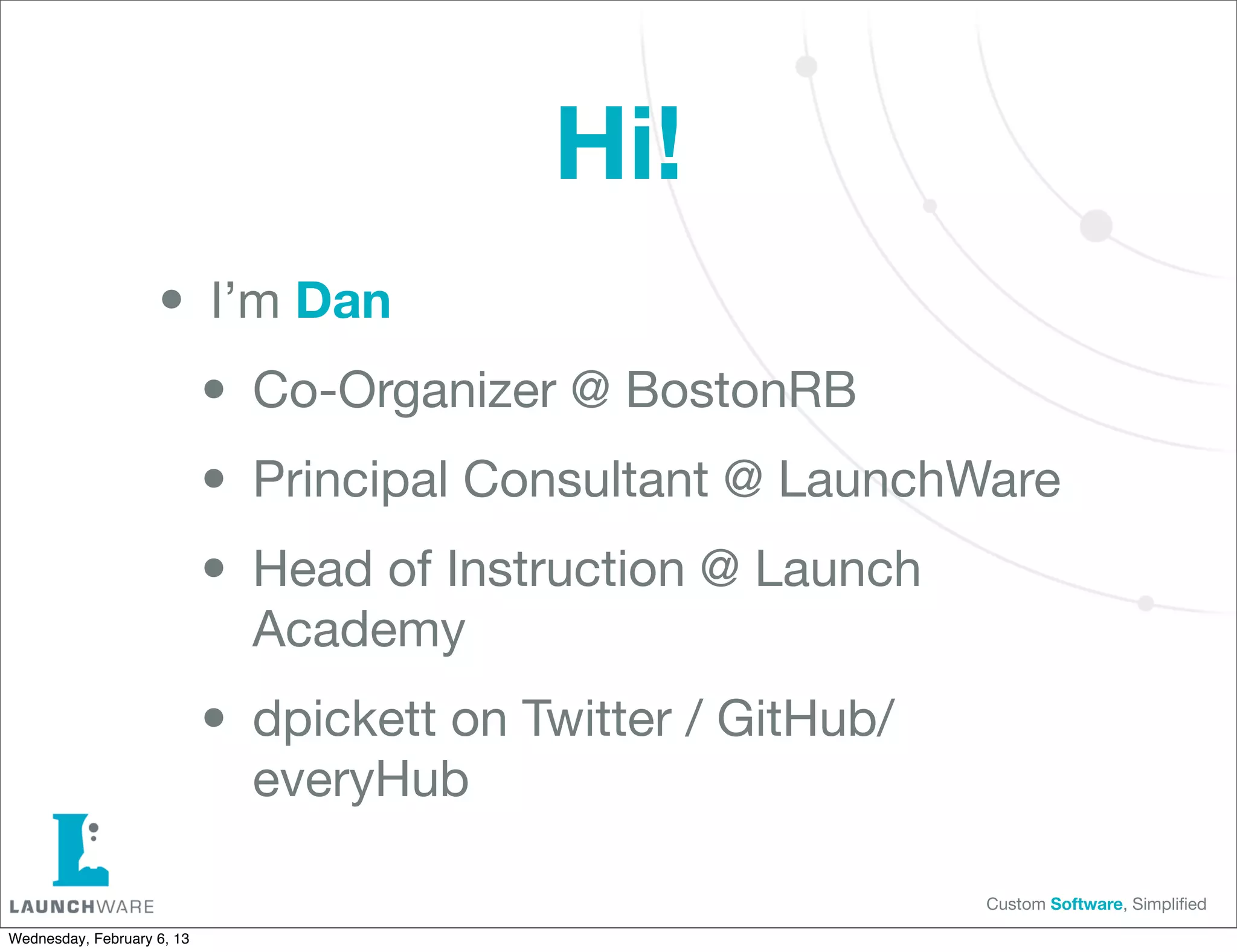 Hi!
                    • I’m Dan
                     • Co-Organizer @ BostonRB
                     • Principal Consultant @ LaunchWare
                     • Head of Instruction @ Launch
                              Academy

                            • dpickett on Twitter / GitHub/
                              everyHub

                                                              Custom Software, Simpliﬁed

Wednesday, February 6, 13
 