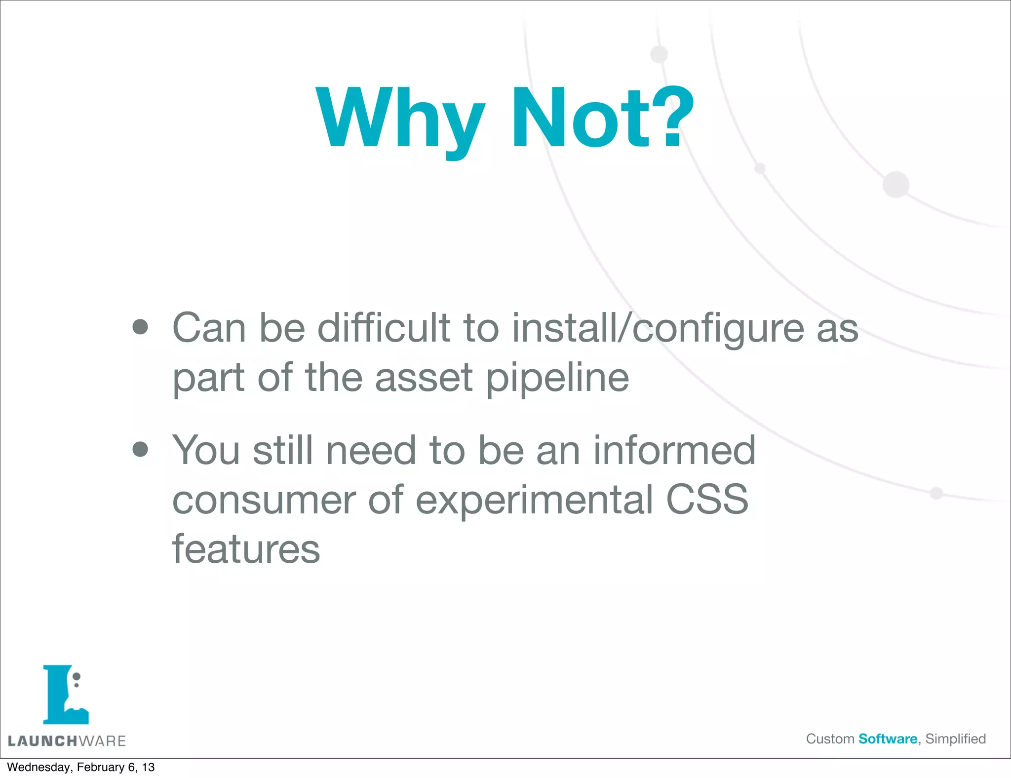 Why Not?

                    • Can be diﬃcult to install/conﬁgure as
                            part of the asset pipeline

                    • You still need to be an informed
                            consumer of experimental CSS
                            features



                                                           Custom Software, Simpliﬁed

Wednesday, February 6, 13
 