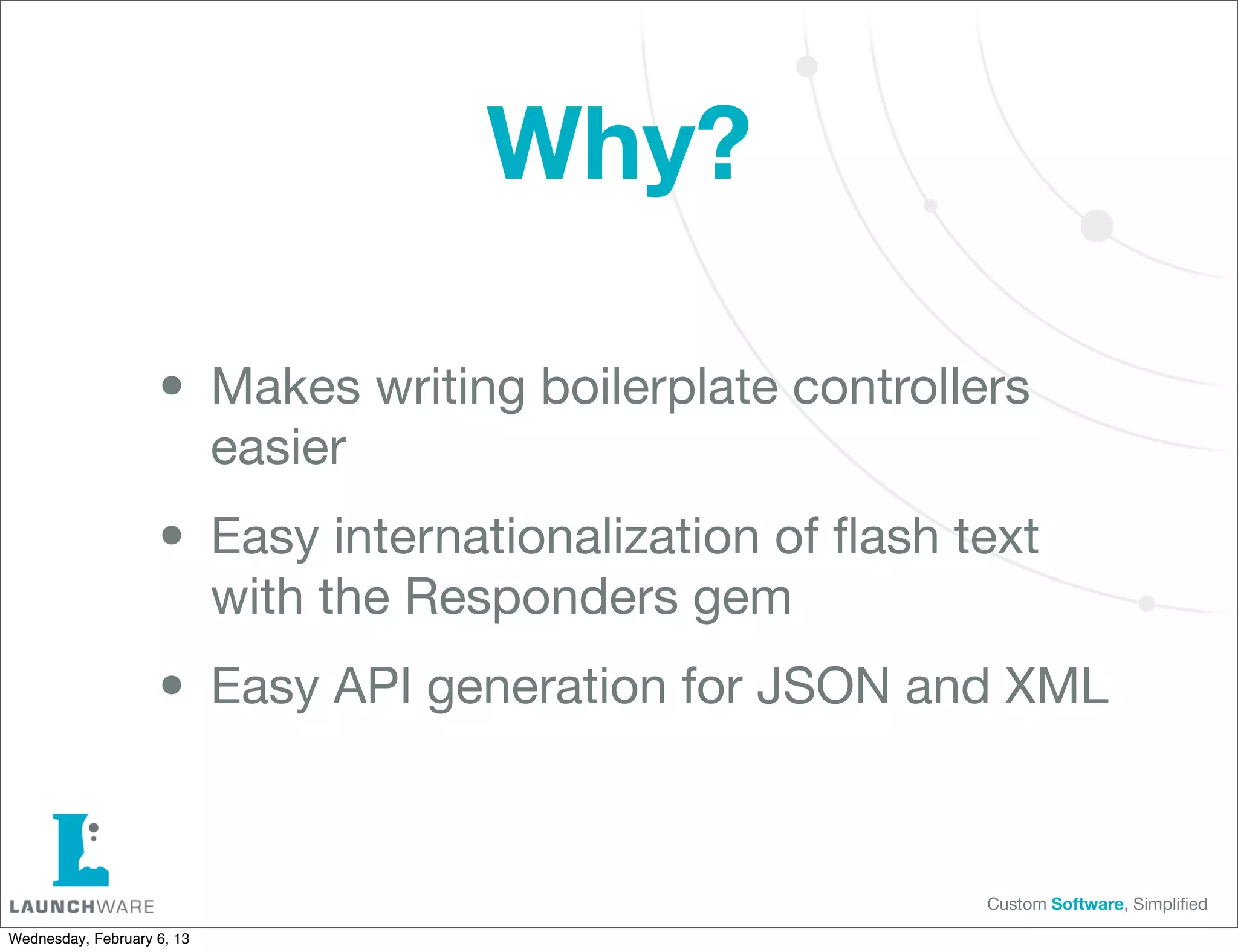 Why?

                    • Makes writing boilerplate controllers
                            easier

                    • Easy internationalization of ﬂash text
                            with the Responders gem

                    • Easy API generation for JSON and XML

                                                         Custom Software, Simpliﬁed

Wednesday, February 6, 13
 