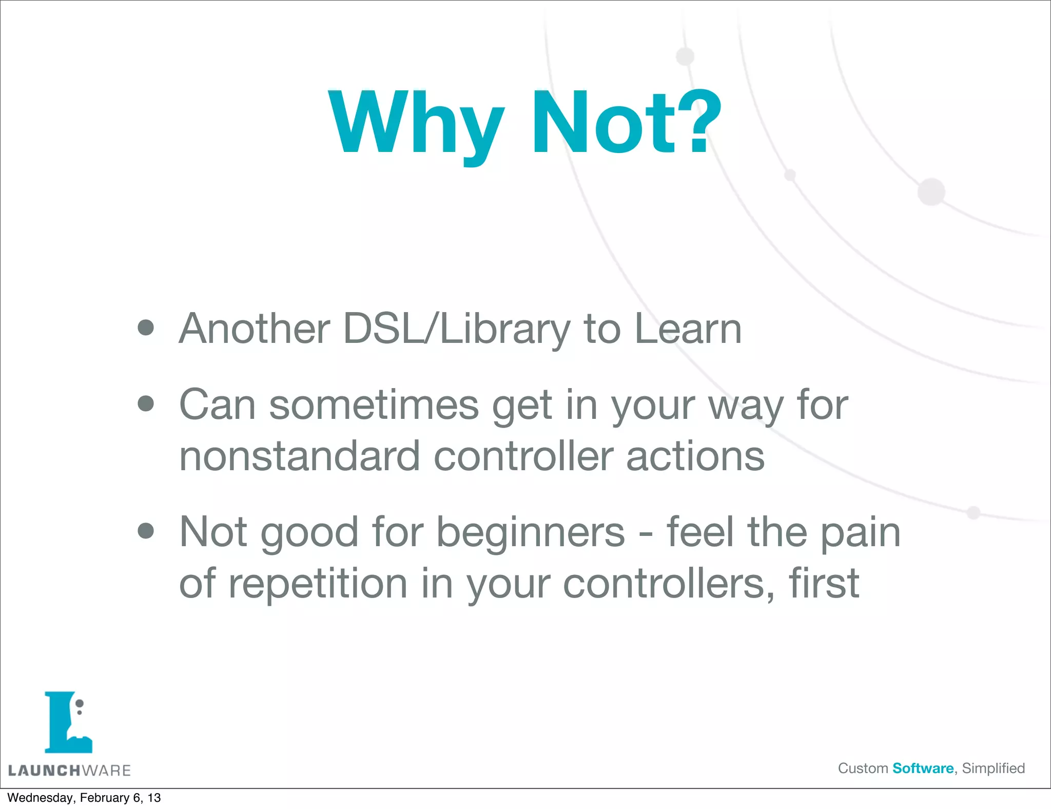 Why Not?

                    • Another DSL/Library to Learn
                    • Can sometimes get in your way for
                            nonstandard controller actions

                    • Not good for beginners - feel the pain
                            of repetition in your controllers, ﬁrst



                                                                 Custom Software, Simpliﬁed

Wednesday, February 6, 13
 