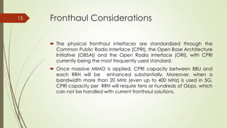 Fronthaul Considerations
 The physical fronthaul interfaces are standardized through the
Common Public Radio Interface (CPRI), the Open Base Architecture
Initiative (OBSAI) and the Open Radio Interface (ORI), with CPRI
currently being the most frequently used standard.
 Once massive MIMO is applied, CPRI capacity between BBU and
each RRH will be enhanced substantially. Moreover, when a
bandwidth more than 20 MHz (even up to 400 MHz) is used in 5G,
CPRI capacity per RRH will require tens or hundreds of Gbps, which
can not be handled with current fronthaul solutions.
13
 
