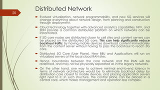 Distributed Network
 Evolved virtualization, network programmability, and new 5G services will
change everything about network design, from planning and construction
through deployment.
 Cloud technology together with advanced analytics capabilities, NFV, and
SDN provide a common distributed platform on which networks can be
instantiated.
 If 5G core nodes are distributed closer to cell sites and content servers can
be placed on the distributed 5G core. This can help significantly reduce
backhaul traffic by having mobile devices download content immediately
from the content server without having to pass the backhaul to reach 5G
core.
 Distributed 5G Core (User Plane), New BBU and Applications will run on
virtualized servers at the local cloud RAN sites.
 Hence, boundaries between the core network and the RAN will be
redefined, and may not be physically separated as in the legacy networks.
 On the other hand, one way to achieve minimal end-to-end latency in
terms of network architecture would be to eliminate backhaul delay by
distribution core closest to mobile devices, and placing application servers
right next to it. In such structure, the control plane can be placed in a
central core, which makes management and operation less complex.
20
 