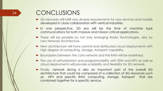 CONCLUSIONS
 5G networks will fulfill very diverse requirements for new services and models
developed in close collaboration with vertical industries.
 In one perspective, 5G era will be the time of machine type
communications for both massive and mission critical applications.
 These will be possible by not only emerging Radio Technologies, also by
new Network Architecture.
 New architecture will have central and distributed cloud deployments with
high degree of computing, storage, transport capability.
 Boundaries between the core network and the RAN will be redefined.
 The use of softwarization and programmability with SDN and NFV as well as
cloud deployments will provide scalability and flexibility for 5G network.
 Finally, network slicing is also an important part of the overall 5G
architecture that could be composed of a collection of 5G resources such
as NFV and specific RAN, computing, storage, transport that are
combined together for a specific service.
24
 