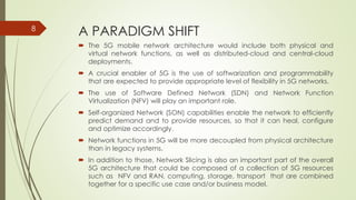 A PARADIGM SHIFT
 The 5G mobile network architecture would include both physical and
virtual network functions, as well as distributed-cloud and central-cloud
deployments.
 A crucial enabler of 5G is the use of softwarization and programmability
that are expected to provide appropriate level of flexibility in 5G networks.
 The use of Software Defined Network (SDN) and Network Function
Virtualization (NFV) will play an important role.
 Self-organized Network (SON) capabilities enable the network to efficiently
predict demand and to provide resources, so that it can heal, configure
and optimize accordingly.
 Network functions in 5G will be more decoupled from physical architecture
than in legacy systems.
 In addition to those, Network Slicing is also an important part of the overall
5G architecture that could be composed of a collection of 5G resources
such as NFV and RAN, computing, storage, transport that are combined
together for a specific use case and/or business model.
8
 