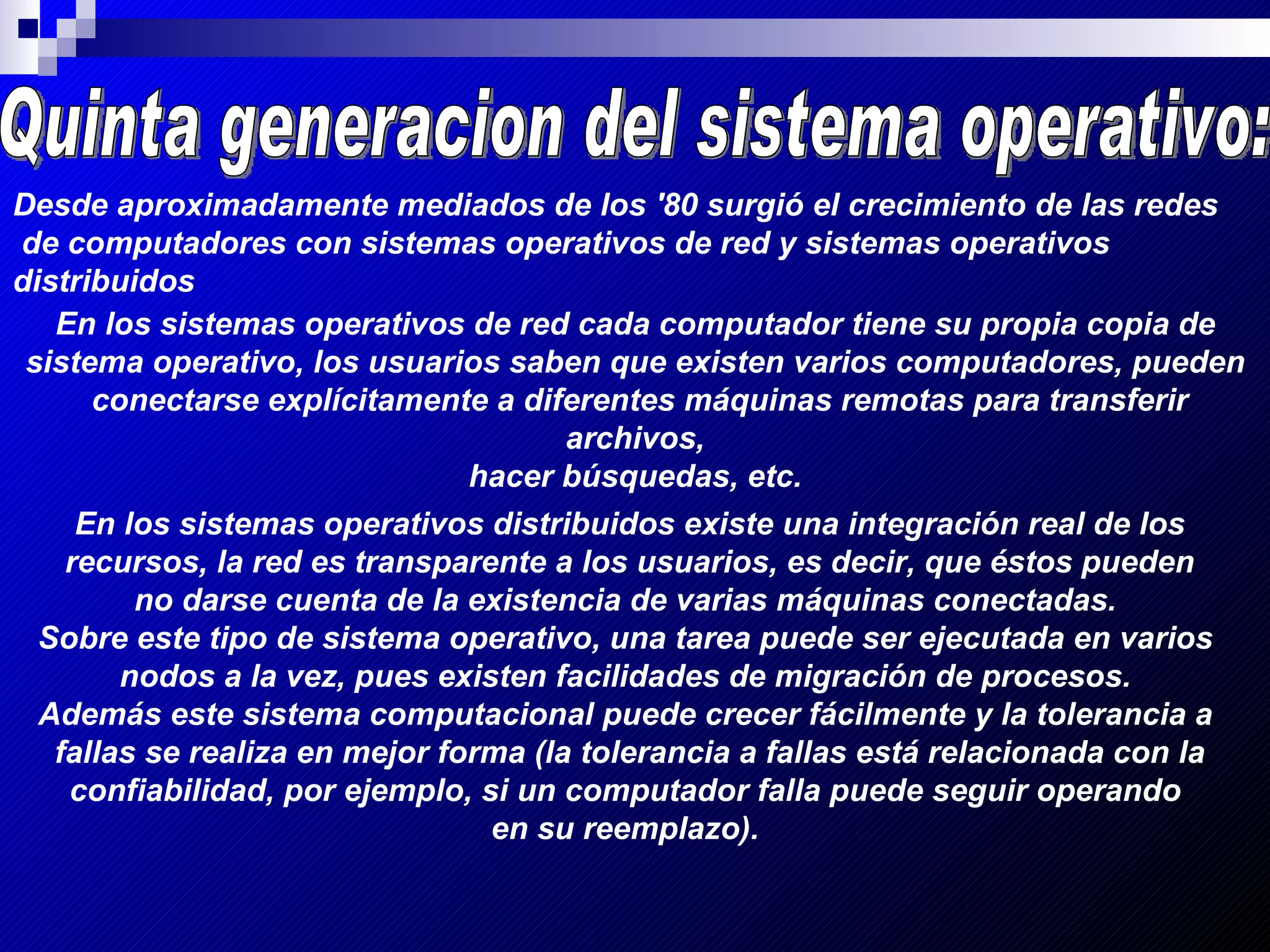 Quinta generacion del sistema operativo: Desde aproximadamente mediados de los '80 surgió el crecimiento de las redes de computadores con sistemas operativos de red y sistemas operativos distribuidos   En los sistemas operativos de red cada computador tiene su propia copia de sistema operativo, los usuarios saben que existen varios computadores, pueden conectarse explícitamente a diferentes máquinas remotas para transferir archivos, hacer búsquedas, etc.   En los sistemas operativos distribuidos existe una integración real de los recursos, la red es transparente a los usuarios, es decir, que éstos pueden  no darse cuenta de la existencia de varias máquinas conectadas.  Sobre este tipo de sistema operativo, una tarea puede ser ejecutada en varios  nodos a la vez, pues existen facilidades de migración de procesos.  Además este sistema computacional puede crecer fácilmente y la tolerancia a  fallas se realiza en mejor forma (la tolerancia a fallas está relacionada con la confiabilidad, por ejemplo, si un computador falla puede seguir operando  en su reemplazo).   