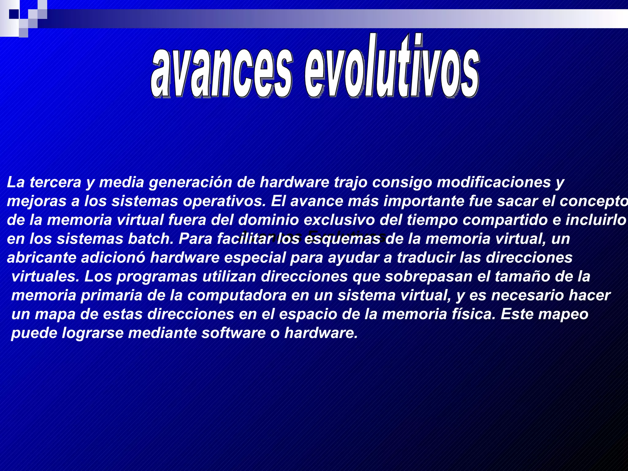 Avances Evolutivos   Avances Evolutivos   avances evolutivos La tercera y media generación de hardware trajo consigo modificaciones y  mejoras a los sistemas operativos. El avance más importante fue sacar el concepto  de la memoria virtual fuera del dominio exclusivo del tiempo compartido e incluirlo  en los sistemas batch. Para facilitar los esquemas de la memoria virtual, un abricante adicionó hardware especial para ayudar a traducir las direcciones virtuales. Los programas utilizan direcciones que sobrepasan el tamaño de la memoria primaria de la computadora en un sistema virtual, y es necesario hacer un mapa de estas direcciones en el espacio de la memoria física. Este mapeo puede lograrse mediante software o hardware.   