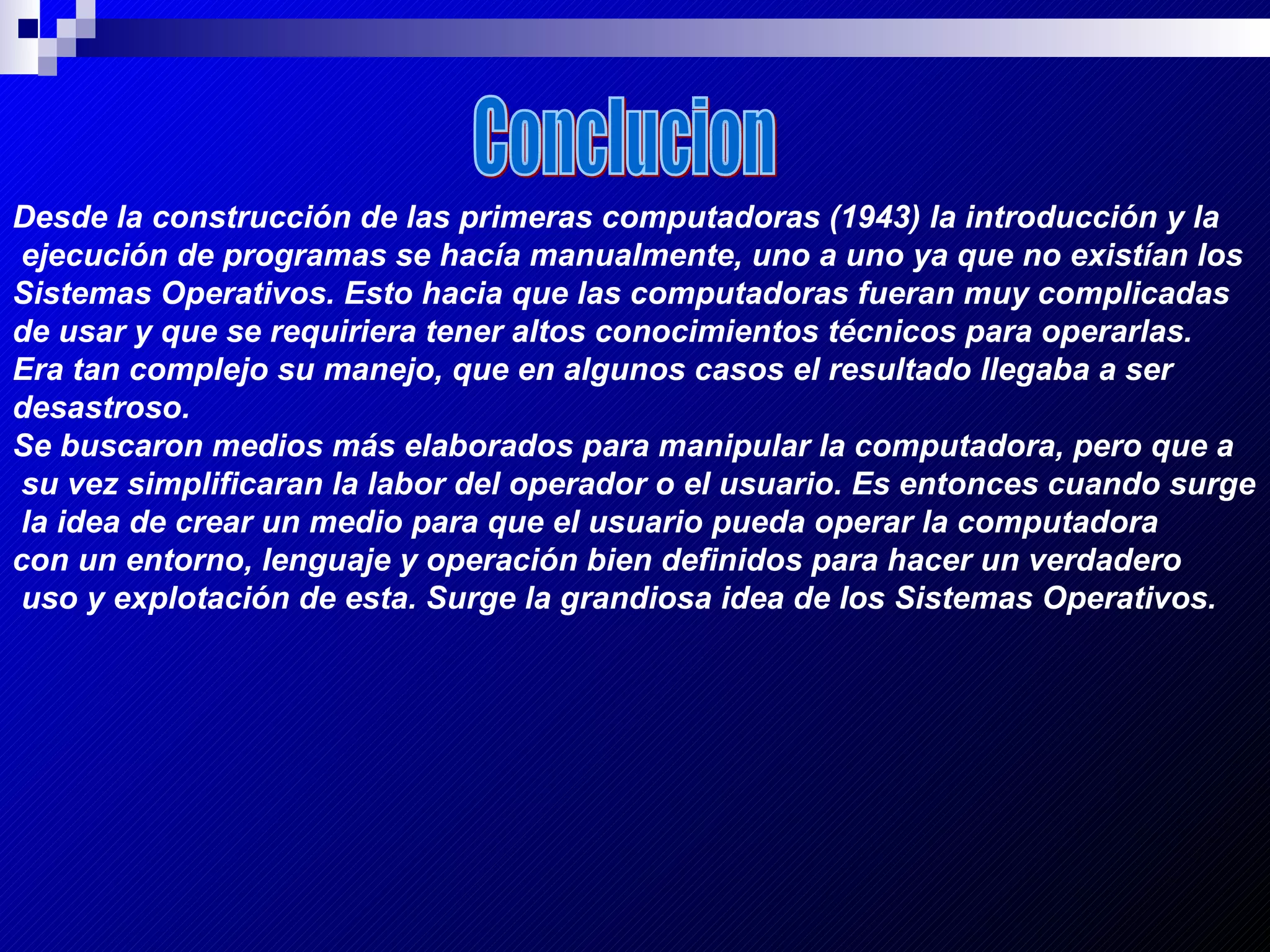 Conclucion Desde la construcción de las primeras computadoras (1943) la introducción y la ejecución de programas se hacía manualmente, uno a uno ya que no existían los  Sistemas Operativos. Esto hacia que las computadoras fueran muy complicadas  de usar y que se requiriera tener altos conocimientos técnicos para operarlas.  Era tan complejo su manejo, que en algunos casos el resultado llegaba a ser  desastroso.   Se buscaron medios más elaborados para manipular la computadora, pero que a su vez simplificaran la labor del operador o el usuario. Es entonces cuando surge la idea de crear un medio para que el usuario pueda operar la computadora  con un entorno, lenguaje y operación bien definidos para hacer un verdadero uso y explotación de esta. Surge la grandiosa idea de los Sistemas Operativos.   