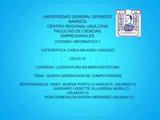 UNIVERSIDAD GENERAL GERARDO
BARRIOS
CENTRO REGIONAL USULUTAN
FACULTAD DE CIENCIAS
EMPRESARIALES
CATEDRA: INFORMATICA 1
CATEDRATICA: CARLA MILAGRO VASQUEZ
CICLO: IV
CARRERA: LICENCIATURA EN MERCADOTECNIA
TEMA: QUINTA GENERACION DE COMPUTADORAS
RESPONSABLES: HEIDY JENIFER PORTILLO ARQUETA USLM032113
SAGRARIO LISSETTE VILLARREAL MURILLO
USLM034713
ROSA ESMERALDA RIVERA HERANDEZ USLM024113
 