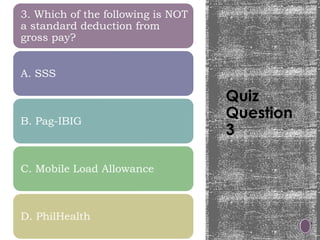 Quiz
Question
3
3. Which of the following is NOT
a standard deduction from
gross pay?
A. SSS
B. Pag-IBIG
C. Mobile Load Allowance
D. PhilHealth
 