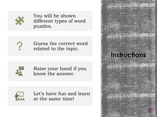 Instructions
You will be shown
different types of word
puzzles.
Guess the correct word
related to the topic.
Raise your hand if you
know the answer.
Let’s have fun and learn
at the same time!
 