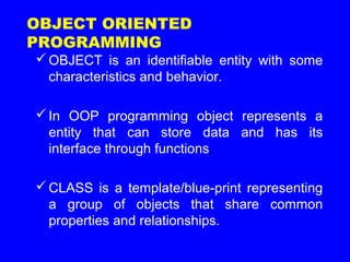 OBJECT is an identifiable entity with some
characteristics and behavior.
In OOP programming object represents a
entity that can store data and has its
interface through functions.
CLASS is a template/blue-print representing
a group of objects that share common
properties and relationships.
OBJECT ORIENTED
PROGRAMMING
 