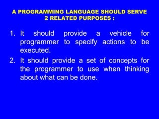 A PROGRAMMING LANGUAGE SHOULD SERVE
2 RELATED PURPOSES :
1. It should provide a vehicle for
programmer to specify actions to be
executed.
2. It should provide a set of concepts for
the programmer to use when thinking
about what can be done.
 