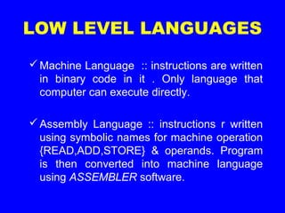 Machine Language :: instructions are written
in binary code in it . Only language that
computer can execute directly.
Assembly Language :: instructions r written
using symbolic names for machine operation
{READ,ADD,STORE} & operands. Program
is then converted into machine language
using ASSEMBLER software.
LOW LEVEL LANGUAGES
 