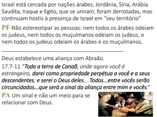 11
Israel está cercada por nações árabes, Jordânia, Síria, Arábia
Saudita, Iraque e Egito, que se uniram, foram derrotadas, mas
continuam hostis à presença de Israel em “seu território”
PF Não estereotipar as pessoas: nem todos os árabes odeiam
os judeus, nem todos os muçulmanos odeiam os judeus, e
nem todos os judeus odeiam os árabes e os muçulmanos.
________________________________________
Deus estabelece uma aliança com Abraão.
17.7-11 “Toda a terra de Canaã, onde agora você é
estrangeiro, darei como propriedade perpétua a você e a seus
descendentes; e serei o Deus deles....Todos...entre vocês serão
circuncidados...que será o sinal da aliança entre mim e vocês.”
PA Um sinal e não um meio para se
relacionar com Deus.
 