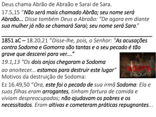 Deus chama Abrão de Abraão e Sarai de Sara.
17.5,15 “Não será mais chamado Abrão; seu nome será
Abraão... Disse também Deus a Abraão: "De agora em diante
sua mulher já não se chamará Sarai; seu nome será Sara.”
___________________________________________________
1851 aC – 18.20,21 “Disse-lhe, pois, o Senhor: "As acusações
contra Sodoma e Gomorra são tantas e o seu pecado é tão
grave que descerei para ver....”
19.1,13 “Os dois anjos chegaram a Sodoma
ao anoitecer... estamos para destruir este lugar”
Motivos da destruição de Sodoma:
Ez 16.49,50 “Ora, este foi o pecado de sua irmã Sodoma: Ela e
suas filhas eram arrogantes, tinham fartura de comida e
viviam despreocupadas; não ajudavam os pobres e os
necessitados. Eram altivas e cometeram práticas repugnantes...
 
