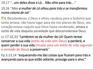 19.17 “...um deles disse a Ló... Não olhe para trás....“
19.26 “Mas a mulher de Ló olhou para trás e se transformou
numa coluna de sal.”
PA Desobedeceu a Deus e olhou saudosa para a Sodoma que
tanto amava; não havia lugar para ela nos planos de Deus, seu
coração estava naquilo que Deus havia condenado, amava o
estilo de vida daquela sociedade que desconsiderava Deus.
Lc 17.32,33 “Lembrem-se da mulher de Ló! Quem tentar
conservar a sua vida (estilo de vida sem Deus) a perderá, e
quem perder a sua vida (mudar para um estilo de vida segundo
a vontade de Deus) a preservará.”
Fp 3.13,14 “esquecendo-me das coisas que ficaram para trás e
avançando para as que estão adiante, prossigo para o alvo.”
 