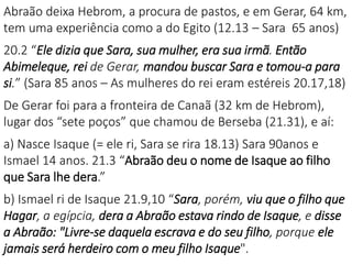 Abraão deixa Hebrom, a procura de pastos, e em Gerar, 64 km,
tem uma experiência como a do Egito (12.13 – Sara 65 anos)
20.2 “Ele dizia que Sara, sua mulher, era sua irmã. Então
Abimeleque, rei de Gerar, mandou buscar Sara e tomou-a para
si.” (Sara 85 anos – As mulheres do rei eram estéreis 20.17,18)
De Gerar foi para a fronteira de Canaã (32 km de Hebrom),
lugar dos “sete poços” que chamou de Berseba (21.31), e aí:
a) Nasce Isaque (= ele ri, Sara se rira 18.13) Sara 90anos e
Ismael 14 anos. 21.3 “Abraão deu o nome de Isaque ao filho
que Sara lhe dera.”
b) Ismael ri de Isaque 21.9,10 “Sara, porém, viu que o filho que
Hagar, a egípcia, dera a Abraão estava rindo de Isaque, e disse
a Abraão: "Livre-se daquela escrava e do seu filho, porque ele
jamais será herdeiro com o meu filho Isaque".
 
