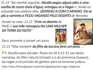 21.14 “Na manhã seguinte, Abraão pegou alguns pães e uma
vasilha de couro cheia d’água, entregou-os a Hagar e, tendo-os
colocado nos ombros dela, DESPEDIU-A COM O MENINO. Ela se
pôs a caminho e FICOU VAGANDO PELO DESERTO de Berseba.
Ismael se casa: 21.21 “Vivia no deserto de
Parã, e sua mãe conseguiu-lhe UMA MULHER
DA TERRA DO EGITO.”
Deus promete a Ismael um povo.
21.13 “Mas também do filho da escrava farei um povo; ...”
PA Desafio para estudar: Paulo em Gl 4.21-31 usa desta
narrativa, do filho natural (Ismael) e o da promessa (Isaque),
ao negar a circuncisão de gentios para se tonarem judeus.
Veja: https://brasilgospel.club/novo/galatas/sara-agar-alegoria/
 