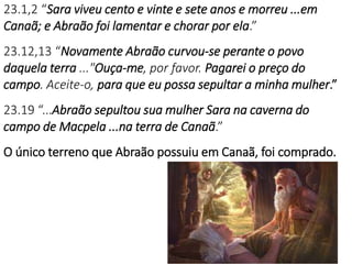 23.1,2 “Sara viveu cento e vinte e sete anos e morreu ...em
Canaã; e Abraão foi lamentar e chorar por ela.”
23.12,13 “Novamente Abraão curvou-se perante o povo
daquela terra ..."Ouça-me, por favor. Pagarei o preço do
campo. Aceite-o, para que eu possa sepultar a minha mulher.”
23.19 “...Abraão sepultou sua mulher Sara na caverna do
campo de Macpela ...na terra de Canaã.”
O único terreno que Abraão possuiu em Canaã, foi comprado.
 