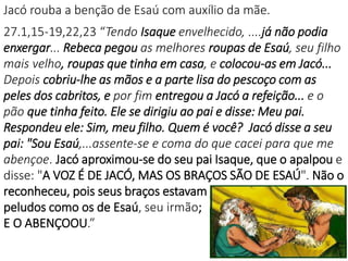 Jacó rouba a benção de Esaú com auxílio da mãe.
27.1,15-19,22,23 “Tendo Isaque envelhecido, ....já não podia
enxergar... Rebeca pegou as melhores roupas de Esaú, seu filho
mais velho, roupas que tinha em casa, e colocou-as em Jacó...
Depois cobriu-lhe as mãos e a parte lisa do pescoço com as
peles dos cabritos, e por fim entregou a Jacó a refeição... e o
pão que tinha feito. Ele se dirigiu ao pai e disse: Meu pai.
Respondeu ele: Sim, meu filho. Quem é você? Jacó disse a seu
pai: "Sou Esaú,...assente-se e coma do que cacei para que me
abençoe. Jacó aproximou-se do seu pai Isaque, que o apalpou e
disse: "A VOZ É DE JACÓ, MAS OS BRAÇOS SÃO DE ESAÚ". Não o
reconheceu, pois seus braços estavam
peludos como os de Esaú, seu irmão;
E O ABENÇOOU.”
 