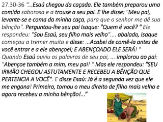 27.30-36 “...Esaú chegou da caçada. Ele também preparou uma
comida saborosa e a trouxe a seu pai. E lhe disse: "Meu pai,
levante-se e coma da minha caça, para que o senhor me dê sua
bênção". Perguntou-lhe seu pai Isaque: "Quem é você? " Ele
respondeu: "Sou Esaú, seu filho mais velho".... abalado, Isaque
começou a tremer muito e disse: ...Acabei de comê-la antes de
você entrar e a ele abençoei; E ABENÇOADO ELE SERÁ! "
Quando Esaú ouviu as palavras de seu pai, ... implorou ao pai:
"Abençoe também a mim, meu pai! “ Mas ele respondeu: "SEU
IRMÃO CHEGOU ASTUTAMENTE E RECEBEU A BÊNÇÃO QUE
PERTENCIA A VOCÊ". E disse Esaú: Já é a segunda vez que ele
me engana! Primeiro, tomou o meu direito de filho mais velho e
agora recebeu a minha bênção!...”
 