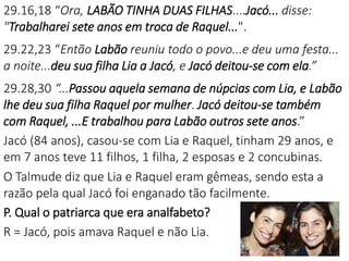 29.16,18 “Ora, LABÃO TINHA DUAS FILHAS....Jacó... disse:
"Trabalharei sete anos em troca de Raquel...".
29.22,23 “Então Labão reuniu todo o povo...e deu uma festa...
a noite...deu sua filha Lia a Jacó, e Jacó deitou-se com ela.”
29.28,30 “...Passou aquela semana de núpcias com Lia, e Labão
lhe deu sua filha Raquel por mulher. Jacó deitou-se também
com Raquel, ...E trabalhou para Labão outros sete anos.”
Jacó (84 anos), casou-se com Lia e Raquel, tinham 29 anos, e
em 7 anos teve 11 filhos, 1 filha, 2 esposas e 2 concubinas.
O Talmude diz que Lia e Raquel eram gêmeas, sendo esta a
razão pela qual Jacó foi enganado tão facilmente.
P. Qual o patriarca que era analfabeto?
R = Jacó, pois amava Raquel e não Lia.
 