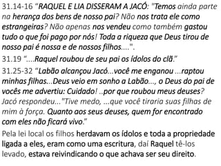 31.14-16 “RAQUEL E LIA DISSERAM A JACÓ: "Temos ainda parte
na herança dos bens de nosso pai? Não nos trata ele como
estrangeiras? Não apenas nos vendeu como também gastou
tudo o que foi pago por nós! Toda a riqueza que Deus tirou de
nosso pai é nossa e de nossos filhos....".
31.19 “....Raquel roubou de seu pai os ídolos do clã.”
31.25-32 “Labão alcançou Jacó...você me enganou ...raptou
minhas filhas...Deus veio em sonho a Labão..., o Deus do pai de
vocês me advertiu: Cuidado! ..por que roubou meus deuses?
Jacó respondeu..."Tive medo, ...que você tiraria suas filhas de
mim à força. Quanto aos seus deuses, quem for encontrado
com eles não ficará vivo.”
Pela lei local os filhos herdavam os ídolos e toda a propriedade
ligada a eles, eram como uma escritura, daí Raquel tê-los
levado, estava reivindicando o que achava ser seu direito.
 