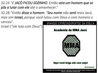 32.24 “E JACÓ FICOU SOZINHO. Então veio um homem que se
pôs a lutar com ele até o amanhecer.”
32.28 “Então disse o homem: "Seu nome não será mais Jacó,
mas sim Israel, porque você lutou com Deus e com homens e
venceu".
Israel (“ele luta com Deus”).
 