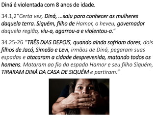 Diná é violentada com 8 anos de idade.
34.1,2“Certa vez, Diná, ...saiu para conhecer as mulheres
daquela terra. Siquém, filho de Hamor, o heveu, governador
daquela região, viu-a, agarrou-a e violentou-a.”
34.25-26 “TRÊS DIAS DEPOIS, quando ainda sofriam dores, dois
filhos de Jacó, Simeão e Levi, irmãos de Diná, pegaram suas
espadas e atacaram a cidade desprevenida, matando todos os
homens. Mataram ao fio da espada Hamor e seu filho Siquém,
TIRARAM DINÁ DA CASA DE SIQUÉM e partiram.”
 