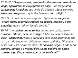 37.23-25 “Chegando José, seus irmãos lhe arrancaram a túnica
longa, agarraram-no e o jogaram no poço, ...ao longe uma
caravana de ismaelitas que vinha de Gileade....Seus camelos
estavam carregados.... que eles levavam para o Egito.”
39.1 “José havia sido levado para o Egito, onde o egípcio
Potifar, oficial do faraó e capitão da guarda, comprou-o dos
ismaelitas que o tinham levado para lá.”
39.7-9 “...a mulher do seu senhor começou a cobiçá-lo e o
convidou: "Venha, deite-se comigo! “ Mas ele se recusou e lhe
disse: "Meu senhor não se preocupa com coisa alguma de sua
casa, e tudo o que tem deixou aos meus cuidados. Ninguém
desta casa está acima de mim. Ele nada me negou, a não ser a
senhora, porque é a mulher dele. Como poderia eu, então,
cometer algo tão perverso e pecar contra Deus? ”
 