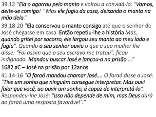39.12 “Ela o agarrou pelo manto e voltou a convidá-lo: "Vamos,
deite-se comigo! " Mas ele fugiu da casa, deixando o manto na
mão dela.”
39.18-20 “Ela conservou o manto consigo até que o senhor de
José chegasse em casa. Então repetiu-lhe a história Mas,
quando gritei por socorro, ele largou seu manto ao meu lado e
fugiu". Quando o seu senhor ouviu o que a sua mulher lhe
disse: "Foi assim que o seu escravo me tratou", ficou
indignado. Mandou buscar José e lançou-o na prisão ...”
1682 aC – José na prisão por 12anos
41.14-16 “O faraó mandou chamar José.... O faraó disse a José:
"Tive um sonho que ninguém consegue interpretar. Mas ouvi
falar que você, ao ouvir um sonho, é capaz de interpretá-lo“.
Respondeu-lhe José: "Isso não depende de mim, mas Deus dará
ao faraó uma resposta favorável".”
 