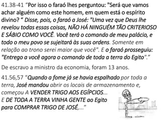 41.38-41 “Por isso o faraó lhes perguntou: "Será que vamos
achar alguém como este homem, em quem está o espírito
divino? “ Disse, pois, o faraó a José: "Uma vez que Deus lhe
revelou todas essas coisas, NÃO HÁ NINGUÉM TÃO CRITERIOSO
E SÁBIO COMO VOCÊ. Você terá o comando de meu palácio, e
todo o meu povo se sujeitará às suas ordens. Somente em
relação ao trono serei maior que você". E o faraó prosseguiu:
"Entrego a você agora o comando de toda a terra do Egito".”
De escravo a ministro da economia, foram 13 anos.
41.56,57 “Quando a fome já se havia espalhado por toda a
terra, José mandou abrir os locais de armazenamento e,
começou A VENDER TRIGO AOS EGÍPCIOS...
E DE TODA A TERRA VINHA GENTE ao Egito
para COMPRAR TRIGO DE JOSÉ,...”
 