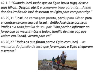 42.1-3 “Quando Jacó soube que no Egito havia trigo, disse a
seus filhos...Desçam até lá e comprem trigo para nós,...Assim
dez dos irmãos de José desceram ao Egito para comprar trigo.”
46.29,31 “José, de carruagem pronta, partiu para Gósen para
encontrar-se com seu pai Israel... Então José disse aos seus
irmãos e a toda família de seu pai: "Vou partir e informar ao
faraó que os meus irmãos e toda a família de meu pai, que
viviam em Canaã, vieram para cá.”
46.26,27 “Todos os que foram para o Egito com Jacó, ...os
membros da família de Jacó que foram para o Egito chegaram
a setenta.”
 