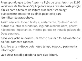 Pressupondo que todos fizeram a lição de casa: leram os 1190
versículos de Gn 14 ao 50, hoje faremos a revisão desta porção
bíblica com a técnica de leitura dinâmica “scanning”
que consiste em correr os olhos pelo texto para
identificar palavras-chave.
Assim não lerei todo o texto, e, certamente, “pularei” vários
outros assuntos secundários, segundo a minha ótica, porém
não menos importantes, mesmo porque se trata da palavra de
Deus para nós.
Caso você ache relevante um trecho que não foi lido anote-o e
ao final comente conosco.
Justifico este método pois nosso tempo é pouco para muita
informação.
Que Deus nos dê sabedoria para esta leitura.
4
 